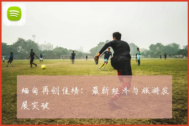 缅甸再创佳绩：最新经济与旅游发展突破