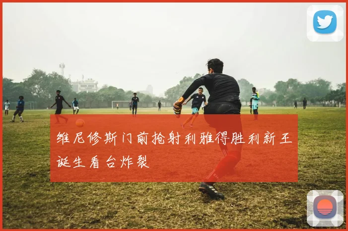 维尼修斯门前抢射利雅得胜利新王诞生看台炸裂