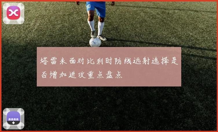 塔雷米面对比利时防线远射选择是否增加进攻重点盘点