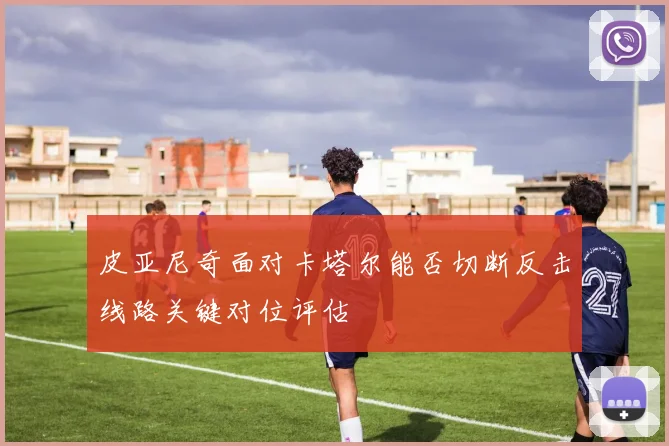 皮亚尼奇面对卡塔尔能否切断反击线路关键对位评估