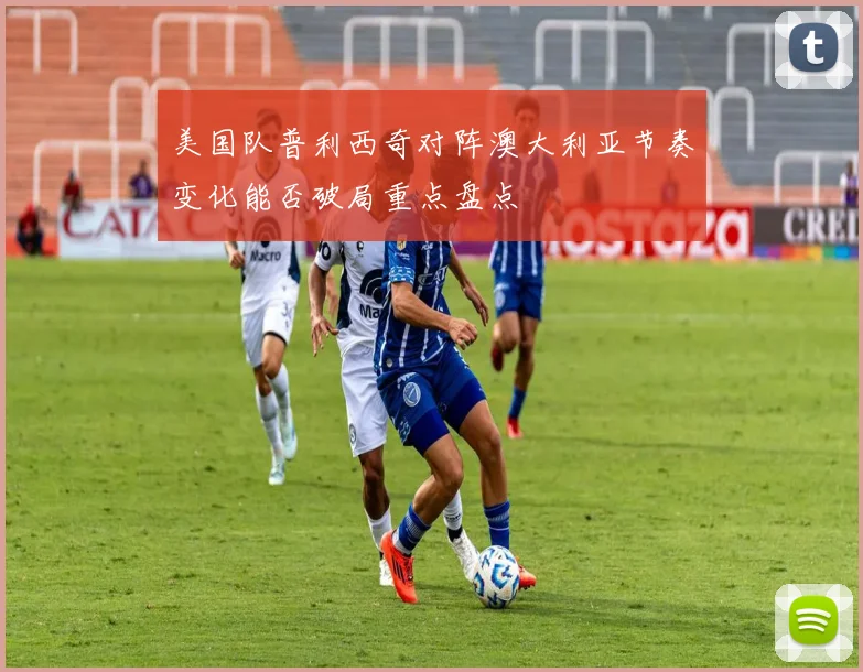 美国队普利西奇对阵澳大利亚节奏变化能否破局重点盘点