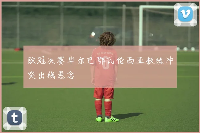 欧冠决赛毕尔巴鄂瓦伦西亚教练冲突出线悬念