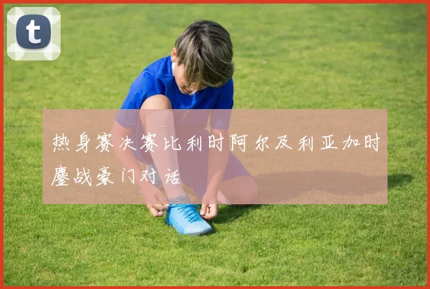 热身赛决赛比利时阿尔及利亚加时鏖战豪门对话