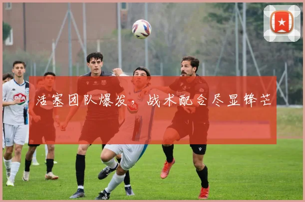 活塞团队爆发，战术配合尽显锋芒