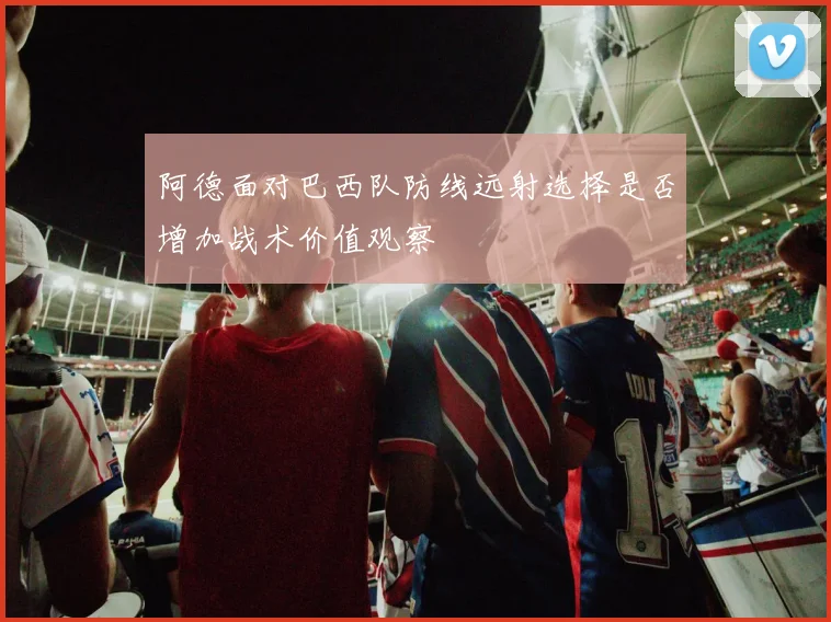 阿德面对巴西队防线远射选择是否增加战术价值观察