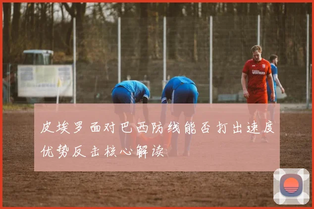 皮埃罗面对巴西防线能否打出速度优势反击核心解读
