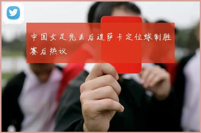 中国女足先丢后追萨卡定位球制胜赛后热议
