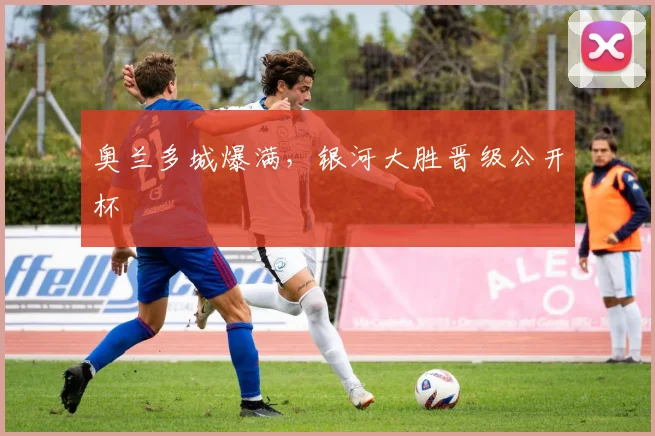 奥兰多城爆满，银河大胜晋级公开杯