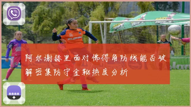 阿尔谢赫里面对佛得角防线能否破解密集防守金靴热度分析