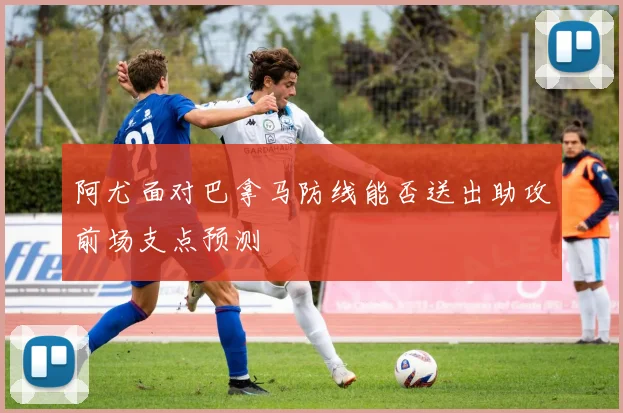 阿尤面对巴拿马防线能否送出助攻前场支点预测