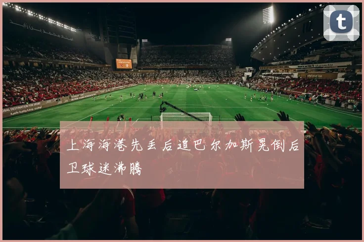 上海海港先丢后追巴尔加斯晃倒后卫球迷沸腾