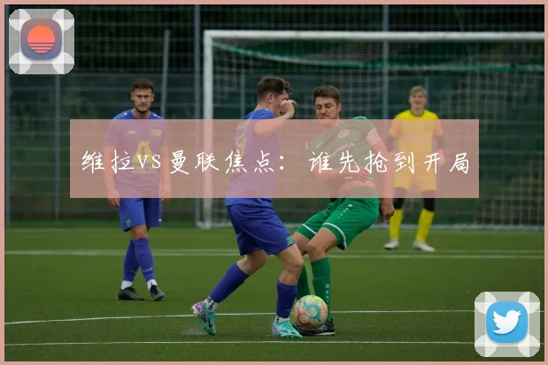 维拉vs曼联焦点：谁先抢到开局