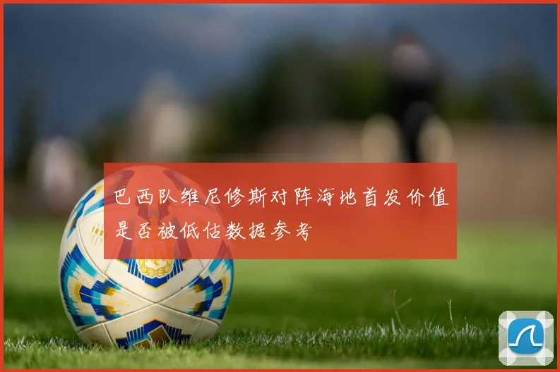 巴西队维尼修斯对阵海地首发价值是否被低估数据参考