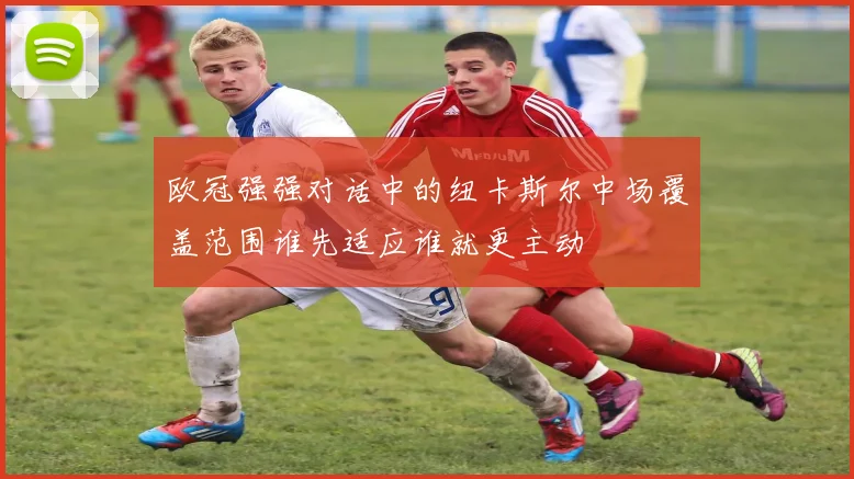 欧冠强强对话中的纽卡斯尔中场覆盖范围谁先适应谁就更主动