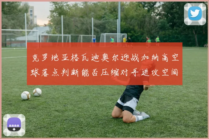 克罗地亚格瓦迪奥尔迎战加纳高空球落点判断能否压缩对手进攻空间