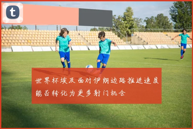 世界杯埃及面对伊朗边路推进速度能否转化为更多射门机会