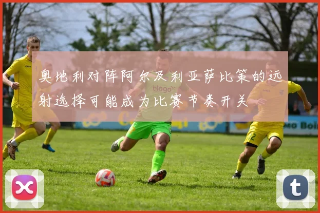奥地利对阵阿尔及利亚萨比策的远射选择可能成为比赛节奏开关