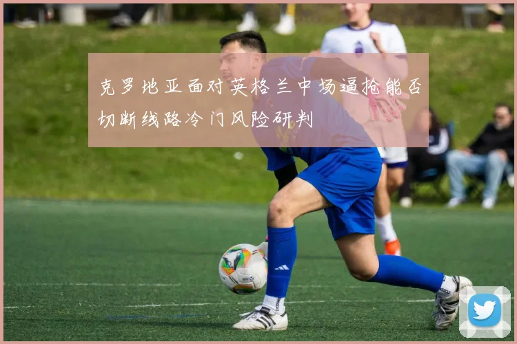 克罗地亚面对英格兰中场逼抢能否切断线路冷门风险研判