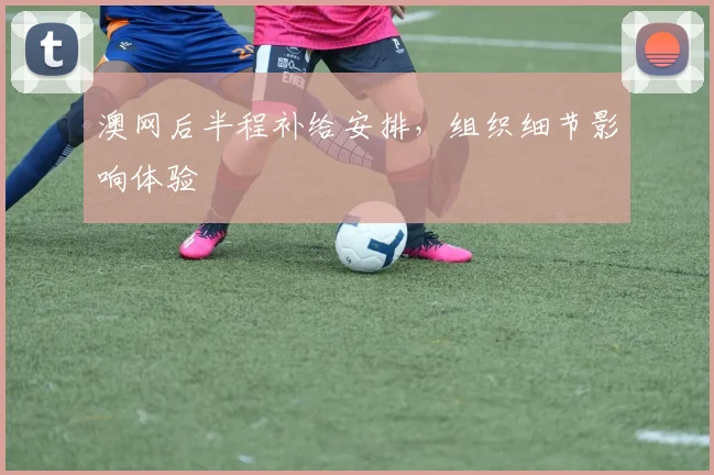 澳网后半程补给安排，组织细节影响体验