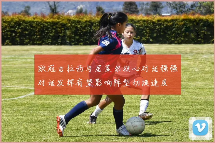 欧冠吉拉西与居莱尔核心对话强强对话发挥有望影响阵型切换速度