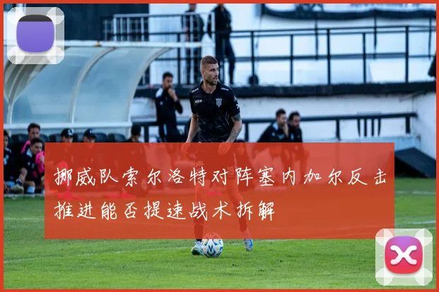 挪威队索尔洛特对阵塞内加尔反击推进能否提速战术拆解