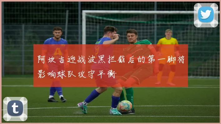 阿坎吉迎战波黑拦截后的第一脚将影响球队攻守平衡
