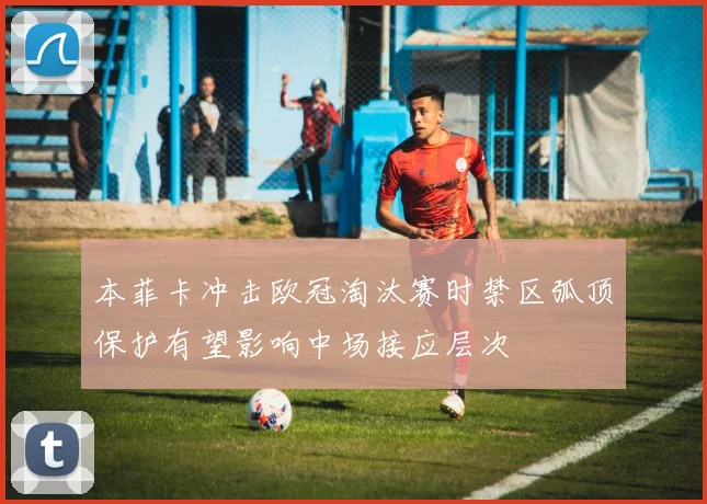 本菲卡冲击欧冠淘汰赛时禁区弧顶保护有望影响中场接应层次