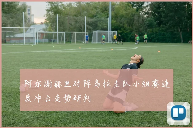 阿尔谢赫里对阵乌拉圭队小组赛速度冲击走势研判