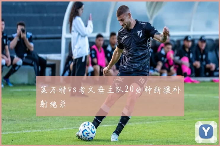 莱万特vs考文垂主队20分钟新援补射绝杀