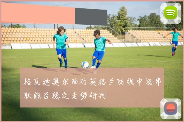 格瓦迪奥尔面对英格兰防线中场串联能否稳定走势研判