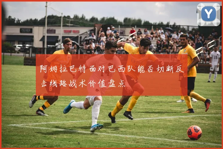 阿姆拉巴特面对巴西队能否切断反击线路战术价值盘点