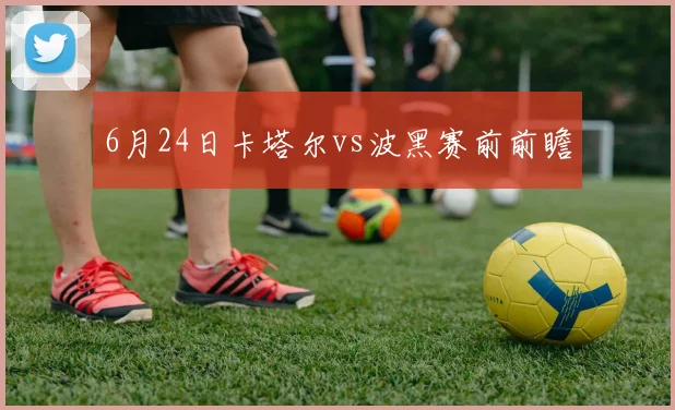 6月24日卡塔尔vs波黑赛前前瞻