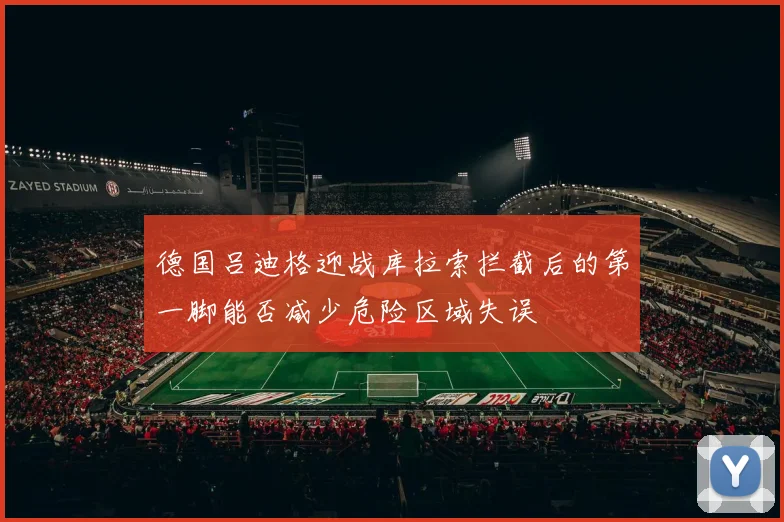 德国吕迪格迎战库拉索拦截后的第一脚能否减少危险区域失误