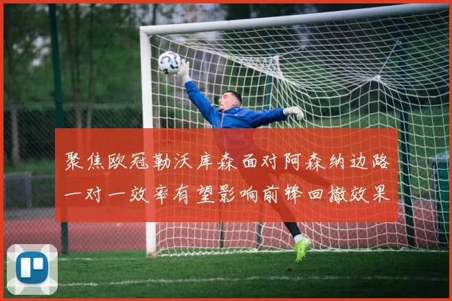 聚焦欧冠勒沃库森面对阿森纳边路一对一效率有望影响前锋回撤效果